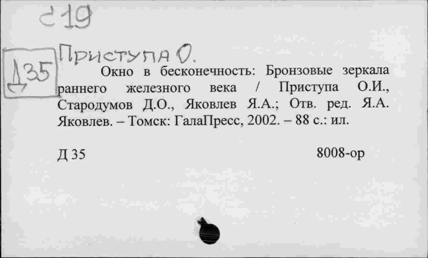 ﻿Приступи <7.
Окно в бесконечность: Бронзовые зеркала раннего железного века / Приступа О.И., Стародумов Д.О., Яковлев Я.А.; Отв. ред. Я.А. Яковлев. - Томск: ГалаПресс, 2002. - 88 с.: ил.
Д35
8008-ор